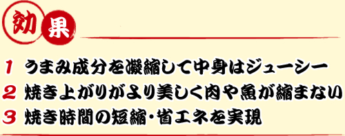 効果 1うまみ成分を凝縮して中身はジューシー 2焼き上がりがより美しく肉や魚が縮まない 3焼き時間の短縮・省エネを実現